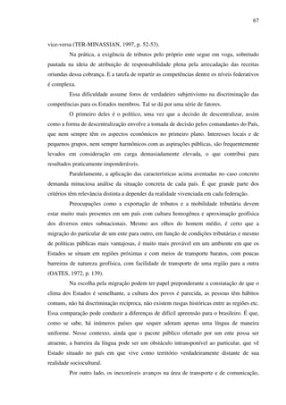 67
vice-versa (TER-MINASSIAN, 1997, p. 52-53).
Na prática, a exigência de tributos pelo próprio ente segue em voga, sobretudo
pautada na ideia de atribuição de responsabilidade plena pela arrecadação das receitas
oriundas dessa cobrança. E a tarefa de repartir as competências dentre os níveis federativos
é complexa.
Essa dificuldade assume foros de verdadeiro subjetivismo na discriminação das
competências para os Estados membros. Tal se dá por uma série de fatores.
O primeiro deles é o político, uma vez que a decisão de descentralizar, assim
como a forma de descentralização envolve a tomada de decisão pelos comandantes do País,
que nem sempre têm os aspectos econômicos no primeiro plano. Interesses locais e de
pequenos grupos, nem sempre harmônicos com as aspirações públicas, são frequentemente
levados em consideração em carga demasiadamente elevada, o que contribui para
resultados praticamente imponderáveis.
Paralelamente, a aplicação das características acima aventadas no caso concreto
demanda minuciosa análise da situação concreta de cada país. É que grande parte dos
critérios têm relevância distinta a depender da realidade vivenciada em cada federação.
Preocupações como a exportação de tributos e a mobilidade tributária devem
estar muito mais presentes em um país com cultura homogênea e aproximação geofísica
dos diversos entes subnacionais. Mesmo aos olhos do homem médio, é certo que a
migração do particular de um ente para outro, em função de condições tributárias e mesmo
de políticas públicas mais vantajosas, é muito mais provável em um ambiente em que os
Estados se situam em regiões próximas e com meios de transporte baratos, com poucas
barreiras de natureza geofísica, com facilidade de transporte de uma região para a outra
(OATES, 1972, p. 139).
Na escolha pela migração podem ter papel preponderante a constatação de que o
clima dos Estados é semelhante, a cultura dos povos é parecida, as pessoas têm hábitos
comuns, não há discriminação recíproca, não existem rusgas históricas entre as regiões etc.
Essa comparação pode conduzir a diferenças de difícil apreensão para o brasileiro. É que,
como se sabe, há inúmeros países que sequer adotam apenas uma língua de maneira
uniforme. Nesse contexto, ainda que o pacote público ofertado por um ente possa ser
atraente, a barreira da língua pode ser um obstáculo intransponível ao particular, que vê
Estado situado no país em que vive como território verdadeiramente distante de sua
realidade sociocultural.
Por outro lado, os inexoráveis avanços na área de transporte e de comunicação,
 