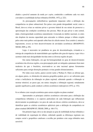68
aliados a possível aumento da renda per capita, conduzirão a ambiente cada vez mais
convidativo à mobilidade da base tributária (OATES, 1972, p. 222).
As preocupações redistributivas igualmente impactam sobre a definição das
competências no plano subnacional. Em países com grande desigualdade social, como o
Brasil, deve-se evitar ao máximo privar o governo federal de seu mister de promover a
aproximação das condições econômicas das pessoas. Mais do que privar o ente central,
dada a heterogeneidade econômica naturalmente vivenciada no âmbito nacional, os entes
não dispõem da mesma capacidade para arrecadar os tributos porque o tributo exigido
pelos entes mais pobres será apurado sobre base de cálculo menor. Esse cenário é, natural e
logicamente, avesso ao bom desenvolvimento de atividades econômicas (BOADWAY;
SHAH, 2009, p. 89).
Logo, é necessário ter prudência no grau de descentralização, evitando-se a
outorga de competências de materialidades que espelhem alto grau de riqueza, o que viria a
acentuar ainda mais desigualdades havidas entre as diversas regiões do país.
Em outras federações, em que há homogeneidade no grau de desenvolvimento
econômico das diversas regiões, essa preocupação pode ser mitigada a patamares bem mais
modestos do que o brasileiro, reservando-se ao ente nacional apenas ferramentas
suficientes para corrigir distorções pontuais e evitar grandes distanciamentos.
Por todas essas razões, parece assistir razão a Wallace E. Oates ao afirmar que,
em alguns países, os obstáculos de natureza geográfica podem, por si, ser suficientes para
evitar a ineficiência da tributação no plano regional, sobretudo quando a tributação se
mostrar tolerável, ao passo que, em outras situações a tributação regional, notadamente
quando significativa, pode conduzir a efeitos econômicos indesejáveis (1972, p. 152).
b) os tributos com vocação econômica para serem exigidos no plano estadual
Apresentados os principais critérios econômicos relevantes para a definição das
competências tributárias e os aspectos particulares de cada federação que influenciam
decisivamente na ponderação e no peso de cada um desses critérios econômicos, deve-se
identificar quais os critérios econômicos aplicáveis para a definição da competência no
plano estadual (BOADWAY; SHAH, 2009, p. 166-171).
Em primeiro lugar, deve-se dar atenção ao grau de mobilidade da base tributária e
de viabilidade de exportação do tributo, sobretudo quando as diferenças regionais nos
campos social e geopolítico catalisam a escolha por produtos com carga tributária mais
acessível.
 