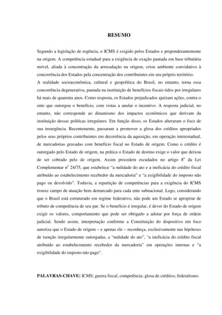 RESUMO
Segundo a legislação de regência, o ICMS é exigido pelos Estados e preponderantemente
na origem. A competência estadual para a exigência de exação pautada em base tributária
móvel, aliada à concentração da arrecadação na origem, criou ambiente convidativo à
concorrência dos Estados pela concentração dos contribuintes em seu próprio território.
A realidade socioeconômica, cultural e geopolítica do Brasil, no entanto, torna essa
concorrência degenerativa, pautada na instituição de benefícios fiscais tidos por irregulares
há mais de quarenta anos. Como resposta, os Estados prejudicados ajuízam ações, contra o
ente que outorgou o benefício, com vistas a anular o incentivo. A resposta judicial, no
entanto, não corresponde ao dinamismo dos impactos econômicos que derivam da
instituição dessas políticas irregulares. Em função disso, os Estados alteraram o foco de
sua insurgência. Recentemente, passaram a promover a glosa dos créditos apropriados
pelos seus próprios contribuintes em decorrência da aquisição, em operação interestadual,
de mercadorias gravadas com benefício fiscal no Estado de origem. Como o crédito é
outorgado pelo Estado de origem, na prática o Estado de destino exige o valor que deixou
de ser cobrado pelo de origem. Assim procedem escudados no artigo 8o
da Lei
Complementar no
24/75, que estabelece “a nulidade do ato e a ineficácia do crédito fiscal
atribuído ao estabelecimento recebedor da mercadoria” e “a exigibilidade do imposto não
pago ou devolvido”. Todavia, a repartição de competências para a exigência do ICMS
trouxe campo de atuação bem demarcado para cada ente subnacional. Logo, considerando
que o Brasil está estruturado em regime federativo, não pode um Estado se apropriar de
tributo de competência de seu par. Se o benefício é irregular, é dever do Estado de origem
exigir os valores, comportamento que pode ser obrigado a adotar por força de ordem
judicial. Sendo assim, interpretação conforme a Constituição do dispositivo em foco
autoriza que o Estado de origem – e apenas ele – reconheça, exclusivamente nas hipóteses
de isenção irregularmente outorgadas, a “nulidade do ato”, “a ineficácia do crédito fiscal
atribuído ao estabelecimento recebedor da mercadoria” em operações internas e “a
exigibilidade do imposto não pago”.
PALAVRAS-CHAVE: ICMS; guerra fiscal; competência; glosa de créditos; federalismo.
 
