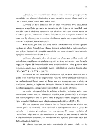 69
Além disso, deve-se destinar aos entes nacionais os tributos que supostamente
têm relação com a função redistributiva, de que é exemplo o imposto sobre a renda e, no
caso brasileiro, a contribuição social sobre o lucro.
A outorga de bases tributárias para os entes subnacionais deve, ainda, tentar
atenuar o desequilíbrio que deriva de naturalmente não disporem de capacidade para
arrecadar tributos suficientes para custear suas atividades. Para tanto, deve-se buscar, na
medida do possível, atribuir aos Estados a competência para a exigência de tributos de
larga base de cálculo, o que proporciona significativa receita sem a necessidade de se
promover exageros na fixação da alíquota.
Essa escolha, por outro lado, deve atentar à elasticidade que envolve a própria
exigência do tributo. Segundo Luís Eduardo Schoueri, a elasticidade é índice econômico
que “reflete a disposição de comprador ou vendedor para mudar de atitude, conforme mude
o preço de uma mercadoria” (2011, p. 51).
Aplicando tal conceito à área tributária, a base sobre a qual incide a exação será
mais elástica à medida que a arrecadação responder de forma mais sensível à oscilação da
respectiva alíquota. Há bases tributárias mais e menos elásticas. Sob o ponto de vista
econômico, quanto maior a elasticidade, menor a viabilidade de se exigir alíquotas altas
(BOADWAY; SHAH, 2009, p. 169-170).
Justamente por isso, elasticidade significativa pode ser fator catalisador para a
guerra fiscal, na medida em que alíquotas mais reduzidas podem ter impacto significativo
na escolha do contribuinte quanto ao Estado que será remunerado com o tributo. A
elasticidade, portanto, é importante ferramenta indutora da concorrência tributária, na
medida em que permite a atração de riquezas mediante sutis ajustes tributários.
A reação microeconômica às políticas tributárias instituídas pelos entes
subnacionais também indica ser inadequada a instituição de qualquer espécie de exação
com caráter progressivo, uma vez que tal forma de exigência fomenta a migração dos mais
ricos, tornando o Estado que impõe tal exigência mais pobre (SHAH, 2007, p. 20).
Um dos campos de mais afinidade com os Estados consiste nos tributos que
tenham grande referibilidade, assim entendida a correspondência entre o gasto do
particular e o retorno proporcionado por essa despesa. No cenário brasileiro, tal
característica está presente de maneira acentuada nas taxas e nas contribuições de melhoria
e, de forma um tanto mais tênue, nas contribuições ditas especiais, previstas no artigo 149
da Constituição da República.
Os tributos imputados aos entes subnacionais não devem, ainda, ser de
 