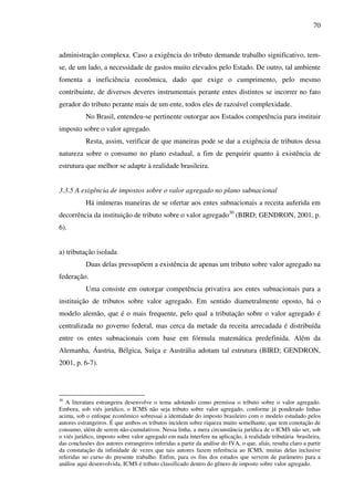 70
administração complexa. Caso a exigência do tributo demande trabalho significativo, tem-
se, de um lado, a necessidade de gastos muito elevados pelo Estado. De outro, tal ambiente
fomenta a ineficiência econômica, dado que exige o cumprimento, pelo mesmo
contribuinte, de diversos deveres instrumentais perante entes distintos se incorrer no fato
gerador do tributo perante mais de um ente, todos eles de razoável complexidade.
No Brasil, entendeu-se pertinente outorgar aos Estados competência para instituir
imposto sobre o valor agregado.
Resta, assim, verificar de que maneiras pode se dar a exigência de tributos dessa
natureza sobre o consumo no plano estadual, a fim de perquirir quanto à existência de
estrutura que melhor se adapte à realidade brasileira.
3.3.5 A exigência de impostos sobre o valor agregado no plano subnacional
Há inúmeras maneiras de se ofertar aos entes subnacionais a receita auferida em
decorrência da instituição de tributo sobre o valor agregado30
(BIRD; GENDRON, 2001, p.
6).
a) tributação isolada
Duas delas pressupõem a existência de apenas um tributo sobre valor agregado na
federação.
Uma consiste em outorgar competência privativa aos entes subnacionais para a
instituição de tributos sobre valor agregado. Em sentido diametralmente oposto, há o
modelo alemão, que é o mais frequente, pelo qual a tributação sobre o valor agregado é
centralizada no governo federal, mas cerca da metade da receita arrecadada é distribuída
entre os entes subnacionais com base em fórmula matemática predefinida. Além da
Alemanha, Áustria, Bélgica, Suíça e Austrália adotam tal estrutura (BIRD; GENDRON,
2001, p. 6-7).
30
A literatura estrangeira desenvolve o tema adotando como premissa o tributo sobre o valor agregado.
Embora, sob viés jurídico, o ICMS não seja tributo sobre valor agregado, conforme já ponderado linhas
acima, sob o enfoque econômico sobressai a identidade do imposto brasileiro com o modelo estudado pelos
autores estrangeiros. É que ambos os tributos incidem sobre riqueza muito semelhante, que tem conotação de
consumo, além de serem não-cumulativos. Nessa linha, a mera circunstância jurídica de o ICMS não ser, sob
o viés jurídico, imposto sobre valor agregado em nada interfere na aplicação, à realidade tributária brasileira,
das conclusões dos autores estrangeiros inferidas a partir da análise do IVA, o que, aliás, resulta claro a partir
da constatação da infinidade de vezes que tais autores fazem referência ao ICMS, muitas delas inclusive
referidas no curso do presente trabalho. Enfim, para os fins dos estudos que servem de parâmetro para a
análise aqui desenvolvida, ICMS é tributo classificado dentro do gênero de imposto sobre valor agregado.
 