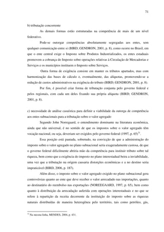 71
b) tributação concorrente
As demais formas estão estruturadas na competência de mais de um nível
federativo.
Pode-se outorgar competências absolutamente segregadas aos entes, sem
qualquer comunicação entre si (BIRD; GENDRON, 2001, p. 8), como ocorre no Brasil, em
que o ente central exige o Imposto sobre Produtos Industrializados, os entes estaduais
promovem a cobrança do Imposto sobre operações relativas à Circulação de Mercadorias e
Serviços e os municípios instituem o Imposto sobre Serviços.
Outra forma de exigência consiste em manter os tributos apartados, mas com
harmonização das bases de cálculo e, eventualmente, das alíquotas, promovendo-se a
redução de custos administrativos na exigência do tributo (BIRD; GENDRON, 2001, p. 8).
Por fim, é possível criar forma de tributação conjunta pelo governo federal e
pelos regionais, com cada um deles fixando sua própria alíquota (BIRD; GENDRON,
2001, p. 8).
c) necessidade de análise casuística para definir a viabilidade da outorga de competência
aos entes subnacionais para a tributação sobre o valor agregado
Segundo John Norregaard, o entendimento dominante na literatura econômica,
ainda que não universal, é no sentido de que os impostos sobre o valor agregado têm
vocação nacional, ou seja, deveriam ser exigidos pelo governo federal (1997, p. 65)31
.
Essa posição está pautada, sobretudo, na convicção de que a administração do
imposto sobre o valor agregado no plano subnacional seria exageradamente custosa, de que
o governo federal dificilmente abriria mão da competência para instituir tributo sobre tal
riqueza, bem como que a exigência do imposto no plano interestadual beira a inviabilidade,
uma vez que a tributação na origem causaria distorções econômicas e a no destino seria
impraticável (BIRD, 2006, p. 187).
Além disso, o imposto sobre o valor agregado exigido no plano subnacional gera
controvérsias quanto ao ente que deve receber o valor arrecadado nas importações, quanto
ao destinatário do reembolso nas exportações (NOREEGAARD, 1997, p. 65), bem como
quanto à distribuição da arrecadação auferida com operações interestaduais e no que se
refere à repartição da receita decorrente da instituição do imposto sobre as riquezas
naturais distribuídas de maneira heterogênea pelo território, tais como petróleo, gás,
31
Na mesma linha, MENDES, 2004, p. 431.
 