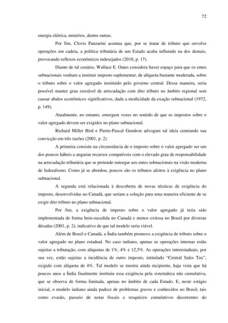 72
energia elétrica, minérios, dentre outras.
Por fim, Clovis Panzarini acentua que, por se tratar de tributo que envolve
operações em cadeia, a política tributária de um Estado acaba influindo na dos demais,
provocando reflexos econômicos indesejados (2010, p. 17).
Diante de tal cenário, Wallace E. Oates considera haver espaço para que os entes
subnacionais venham a instituir imposto suplementar, de alíquota bastante moderada, sobre
o tributo sobre o valor agregado instituído pelo governo central. Dessa maneira, seria
possível manter grau razoável de arrecadação com dito tributo no âmbito regional sem
causar abalos econômicos significativos, dada a modicidade da exação subnacional (1972,
p. 149).
Atualmente, no entanto, emergem vozes no sentido de que os impostos sobre o
valor agregado devem ser exigidos no plano subnacional.
Richard Miller Bird e Pierre-Pascal Gendron advogam tal ideia centrando sua
convicção em três razões (2001, p. 2).
A primeira consiste na circunstância de o imposto sobre o valor agregado ser um
dos poucos hábeis a angariar recursos compatíveis com o elevado grau de responsabilidade
na arrecadação tributária que se pretende outorgar aos entes subnacionais na visão moderna
de federalismo. Como já se abordou, poucos são os tributos afeitos à exigência no plano
subnacional.
A segunda está relacionada à descoberta de novas técnicas de exigência do
imposto, desenvolvidas no Canadá, que seriam a solução para uma maneira eficiente de se
exigir dito tributo no plano subnacional.
Por fim, a exigência de imposto sobre o valor agregado já teria sido
implementada de forma bem-sucedida no Canadá e menos exitosa no Brasil por diversas
décadas (2001, p. 2), indicativo de que tal modelo seria viável.
Além de Brasil e Canadá, a Índia também promove a exigência de tributo sobre o
valor agregado no plano estadual. No caso indiano, apenas as operações internas estão
sujeitas a tributação, com alíquotas de 1%, 4% e 12,5%. As operações interestaduais, por
sua vez, estão sujeitas a incidência de outro imposto, intitulado “Central Sales Tax”,
exigido com alíquota de 4%. Tal modelo se mostra ainda incipiente, haja vista que há
poucos anos a Índia finalmente instituiu essa exigência pela sistemática não cumulativa,
que se observa de forma limitada, apenas no âmbito de cada Estado. E, neste estágio
inicial, o modelo indiano ainda padece de problemas graves e conhecidos no Brasil, tais
como evasão, passeio de notas fiscais e resquícios cumulativos decorrentes do
 