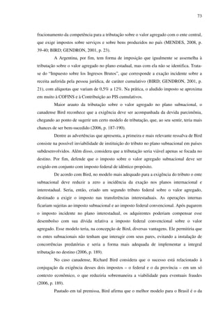 73
fracionamento da competência para a tributação sobre o valor agregado com o ente central,
que exige impostos sobre serviços e sobre bens produzidos no país (MENDES, 2008, p.
39-40; BIRD; GENDRON, 2001, p. 23).
A Argentina, por fim, tem forma de imposição que igualmente se assemelha à
tributação sobre o valor agregado no plano estadual, mas com ela não se identifica. Trata-
se do “Impuesto sobre los Ingresos Brutos”, que corresponde a exação incidente sobre a
receita auferida pela pessoa jurídica, de caráter cumulativo (BIRD; GENDRON, 2001, p.
21), com alíquotas que variam de 0,5% a 12%. Na prática, o aludido imposto se aproxima
em muito à COFINS e à Contribuição ao PIS cumulativos.
Maior arauto da tributação sobre o valor agregado no plano subnacional, o
canadense Bird reconhece que a exigência deve ser acompanhada da devida parcimônia,
chegando ao ponto de sugerir um certo modelo de tributação, que, ao seu sentir, teria mais
chances de ser bem-sucedido (2006, p. 187-190).
Dentre as advertências que apresenta, a primeira e mais relevante ressalva de Bird
consiste na possível inviabilidade de instituição do tributo no plano subnacional em países
subdesenvolvidos. Além disso, considera que a tributação seria viável apenas se focada no
destino. Por fim, defende que o imposto sobre o valor agregado subnacional deve ser
exigido em conjunto com imposto federal de idêntico propósito.
De acordo com Bird, no modelo mais adequado para a exigência do tributo o ente
subnacional deve reduzir a zero a incidência da exação nos planos internacional e
interestadual. Seria, então, criado um segundo tributo federal sobre o valor agregado,
destinado a exigir o imposto nas transferências interestaduais. As operações internas
ficariam sujeitas ao imposto subnacional e ao imposto federal convencional. Após pagarem
o imposto incidente no plano interestadual, os adquirentes poderiam compensar esse
desembolso com sua dívida relativa a imposto federal convencional sobre o valor
agregado. Esse modelo teria, na concepção de Bird, diversas vantagens. Ele permitiria que
os entes subnacionais não tenham que interagir com seus pares, evitando a instalação de
concorrências predatórias e seria a forma mais adequada de implementar a integral
tributação no destino (2006, p. 189).
No caso canadense, Richard Bird considera que o sucesso está relacionado à
conjugação da exigência desses dois impostos – o federal e o da província – em um só
contexto econômico, o que reduziria sobremaneira a viabilidade para eventuais fraudes
(2006, p. 189).
Pautado em tal premissa, Bird afirma que o melhor modelo para o Brasil é o da
 