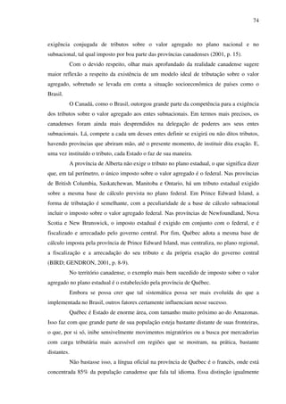 74
exigência conjugada de tributos sobre o valor agregado no plano nacional e no
subnacional, tal qual imposto por boa parte das províncias canadenses (2001, p. 15).
Com o devido respeito, olhar mais aprofundado da realidade canadense sugere
maior reflexão a respeito da existência de um modelo ideal de tributação sobre o valor
agregado, sobretudo se levada em conta a situação socioeconômica de países como o
Brasil.
O Canadá, como o Brasil, outorgou grande parte da competência para a exigência
dos tributos sobre o valor agregado aos entes subnacionais. Em termos mais precisos, os
canadenses foram ainda mais desprendidos na delegação de poderes aos seus entes
subnacionais. Lá, compete a cada um desses entes definir se exigirá ou não ditos tributos,
havendo províncias que abriram mão, até o presente momento, de instituir dita exação. E,
uma vez instituído o tributo, cada Estado o faz de sua maneira.
A província de Alberta não exige o tributo no plano estadual, o que significa dizer
que, em tal perímetro, o único imposto sobre o valor agregado é o federal. Nas províncias
de British Columbia, Saskatchewan, Manitoba e Ontario, há um tributo estadual exigido
sobre a mesma base de cálculo prevista no plano federal. Em Prince Edward Island, a
forma de tributação é semelhante, com a peculiaridade de a base de cálculo subnacional
incluir o imposto sobre o valor agregado federal. Nas províncias de Newfoundland, Nova
Scotia e New Brunswick, o imposto estadual é exigido em conjunto com o federal, e é
fiscalizado e arrecadado pelo governo central. Por fim, Québec adota a mesma base de
cálculo imposta pela província de Prince Edward Island, mas centraliza, no plano regional,
a fiscalização e a arrecadação do seu tributo e da própria exação do governo central
(BIRD; GENDRON, 2001, p. 8-9).
No território canadense, o exemplo mais bem sucedido de imposto sobre o valor
agregado no plano estadual é o estabelecido pela província de Québec.
Embora se possa crer que tal sistemática possa ser mais evoluída do que a
implementada no Brasil, outros fatores certamente influenciam nesse sucesso.
Québec é Estado de enorme área, com tamanho muito próximo ao do Amazonas.
Isso faz com que grande parte de sua população esteja bastante distante de suas fronteiras,
o que, por si só, inibe sensivelmente movimentos migratórios ou a busca por mercadorias
com carga tributária mais acessível em regiões que se mostram, na prática, bastante
distantes.
Não bastasse isso, a língua oficial na província de Québec é o francês, onde está
concentrada 85% da população canadense que fala tal idioma. Essa distinção igualmente
 