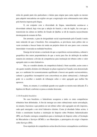 75
retira de grande parte dos particulares o ânimo para migrar para outra região ou mesmo
para adquirir mercadorias em regiões em que a negociação seria sobremaneira mais árdua
pela barreira imposta pela língua.
E, em conjunto com a diversidade de língua, naturalmente acentua-se a
diversidade cultural, haja vista que a adoção do francês, e não do inglês, faz com que a
transmissão da cultura no âmbito do Estado de Québec se dê de maneira razoavelmente
desintegrada do restante do País.
Em arremate, o grau de desigualdade social experimentado pelo Canadá é muito
mais reduzido do que o brasileiro. Em consequência, as províncias mais pobres não se
veem exortadas a buscar fontes de renda em prejuízo direto de seus pares com a mesma
intensidade vivenciada na realidade brasileira.
Emerge de tal retrato a conclusão de que a experiência socioeconômica, cultural e
geopolítica têm maior preponderância do que a teoria para fins de definição da melhor
maneira de estruturar a divisão de competências para instituição de tributos sobre o valor
agregado entre os entes federativos.
Ora, se o modelo alemão, de competência federal, é bem sucedido, assim como o
são quatro modelos distintos de tributação no plano regional no Canadá, resta demonstrado
que, se o ambiente for economicamente equilibrado e houver um quadro socioeconômico,
cultural e geopolítico incompatível com concorrência no plano subnacional, a federação
pode vir a escolher o modelo de tributação sobre o valor agregado que melhor lhe
aprouver.
Outra, no entanto, é a realidade quando esse quadro se mostra mais delicado. É a
hipótese do Brasil, conforme se passa a estudar doravante.
3.3.6 O modelo brasileiro
No caso brasileiro, o federalismo assegurou a todos os entes competências
tributárias bem delimitadas. A fim de outorgar aos entes subnacionais maior arrecadação,
no entanto, fracionou o que poderia ser um tributo sobre valor agregado em três impostos,
cada qual outorgado a um nível federativo distinto. Como já abordado linhas acima, à
União o constituinte facultou a instituição do Imposto sobre Produtos Industrializados
(IPI); aos Estados outorgou competência para a instituição do Imposto sobre a Circulação
de Mercadorias e Serviços (ICMS); e aos Municípios, a prerrogativa de exigir o Imposto
sobre Serviços (ISS).
Essa repartição de competências acima descrita trouxe consequências econômicas
 