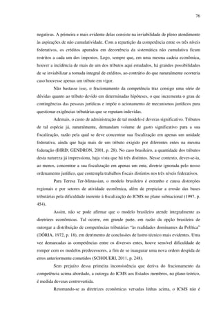 76
negativas. A primeira e mais evidente delas consiste na inviabilidade de pleno atendimento
às aspirações de não cumulatividade. Com a repartição da competência entre os três níveis
federativos, os créditos apurados em decorrência da sistemática não cumulativa ficam
restritos a cada um dos impostos. Logo, sempre que, em uma mesma cadeia econômica,
houver a incidência de mais de um dos tributos aqui estudados, há grandes possibilidades
de se inviabilizar a tomada integral de créditos, ao contrário do que naturalmente ocorreria
caso houvesse apenas um tributo em vigor.
Não bastasse isso, o fracionamento da competência traz consigo uma série de
dúvidas quanto ao tributo devido em determinadas hipóteses, o que incrementa o grau de
contingências das pessoas jurídicas e impõe o acionamento de mecanismos jurídicos para
questionar exigências tributárias que se reputam indevidas.
Ademais, o custo de administração de tal modelo é deveras significativo. Tributos
de tal espécie já, naturalmente, demandam volume de gasto significativo para a sua
fiscalização, razão pela qual se deve concentrar sua fiscalização em apenas um unidade
federativa, ainda que haja mais de um tributo exigido por diferentes entes na mesma
federação (BIRD; GENDRON, 2001, p. 28). No caso brasileiro, a quantidade dos tributos
desta natureza já impressiona, haja vista que há três distintos. Nesse contexto, dever-se-ia,
ao menos, concentrar a sua fiscalização em apenas um ente, diretriz ignorada pelo nosso
ordenamento jurídico, que contempla trabalhos fiscais distintos nos três níveis federativos.
Para Teresa Ter-Minassian, o modelo brasileiro é estranho e causa distorções
regionais e por setores de atividade econômica, além de propiciar a erosão das bases
tributárias pela dificuldade inerente à fiscalização do ICMS no plano subnacional (1997, p.
454).
Assim, não se pode afirmar que o modelo brasileiro atende integralmente as
diretrizes econômicas. Tal ocorre, em grande parte, em razão da opção brasileira de
outorgar a distribuição de competências tributárias “às realidades dominantes da Política”
(DÓRIA, 1972, p. 18), em detrimento de conclusões de lastro técnico mais evidentes. Uma
vez demarcadas as competências entre os diversos entes, houve sensível dificuldade de
romper com os modelos predecessores, a fim de se inaugurar uma nova ordem despida de
erros anteriormente cometidos (SCHOUERI, 2011, p. 248).
Sem prejuízo dessa primeira inconsistência que deriva do fracionamento da
competência acima abordado, a outorga do ICMS aos Estados membros, no plano teórico,
é medida deveras controvertida.
Retomando-se as diretrizes econômicas versadas linhas acima, o ICMS não é
 