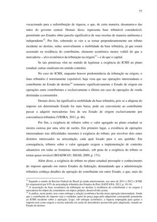 77
vocacionado para a redistribuição de riqueza, o que, de certa maneira, desamarra-o das
mãos do governo central. Demais disso, representa base tributável considerável,
permitindo aos Estados obter parcela significativa de suas receitas de maneira autônoma e
independente32
. Por fim, sobretudo se vier a se tornar preponderantemente um tributo
incidente no destino, reduz sensivelmente a mobilidade da base tributária, já que estará
assentado na residência do contribuinte, elemento econômico menos volátil do que a
mercadoria – alvo econômico da tributação na origem33
– e do que o capital.
Se tais premissas vêm no sentido de legitimar a exigência do ICMS no plano
estadual, outras sinalizam em sentido contrário.
No caso do ICMS, enquanto houver predominância da tributação na origem, o
ônus tributário é notoriamente exportável, haja vista que nas operações interestaduais o
contribuinte do Estado de destino34
remunera significativamente o Estado de origem em
operações entre contribuintes e exclusivamente o último em caso de operações de venda
destinadas a consumidor.
Demais disso, há significativa mobilidade da base tributária, pois se a alíquota do
imposto em determinado Estado for mais baixa, pode ser conveniente ao contribuinte
passar a adquirir mercadorias fora de seu Estado de origem exclusivamente por
conveniência tributária (VIEIRA, 2011, p. 46).
Por fim, a exigência de tributos sobre o valor agregado no plano estadual se
mostra custosa por uma série de razões. Em primeiro lugar, a existência de operações
interestaduais traz dificuldades inerentes à exigência do tributo, por envolver dois entes
distintos interessados na arrecadação, cada qual focado para o seu quinhão. Em
consequência, tributos sobre o valor agregado exigem a implementação de controles
aduaneiros em todas as fronteiras interestaduais, sob pena de a exigência do tributo se
tornar quase inviável (BOADWAY; SHAH, 2009, p. 171).
Além disso, a exigência do tributo no plano estadual pressupõe o conhecimento
do imposto apurado em outros Estados da federação, demandando que a administração
tributária conheça detalhes da operação do contribuinte em outro Estado, o que, mais do
32
Segundo o estudo da Receita Federal do Brasil já citado anteriormente, nos anos de 2011 e 2012 o ICMS
foi responsável por 83% da arrecadação tributária dos Estados do País (SANTANA, 2013, p. 10-14).
33
A associação da base econômica da tributação no destino à residência do contribuinte e na origem à
mercadoria foi objeto de comentários em tópico próprio, desenvolvido acima.
34
A análise, neste ponto, tem como enfoque a relação econômica havida nesta operação interestadual. Ainda
que o contribuinte do imposto seja o vendedor, parte do preço pago pelo adquirente corresponde justamente
ao ICMS incidente sobre a operação. Logo, sob enfoque econômico, a riqueza empregada para quitar o
imposto tem como origem a receita auferida em razão do desembolso promovido pelo adquirente, situado no
Estado de destino.
 