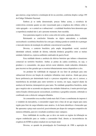 78
que oneroso, exige inclusive a instituição de lei ou convênio, conforme dispõe o artigo 199
do Código Tributário Nacional.
Embora já se tenha demonstrado, poucas linhas acima, a existência de
controvérsia existente quanto ao ente vocacionado para a exigência dos tributos sobre o
valor agregado – se o central ou o subnacional – a realidade brasileira bem demonstra que
a experiência estadual não é, até o presente momento, bem sucedida.
Esse panorama negativo se deve a uma série de razões, apontadas abaixo.
Retomando as conclusões firmadas no tópico antecedente, a realidade
sociocultural e econômica brasileira faz com que a balança penda no sentido de se proteger
o mercado interno da instalação de ambiente concorrencial exacerbado.
Deveras, o contexto brasileiro, pela ampla desigualdade social, razoável
identidade cultural, unidade de idioma, reduzida distância geográfica entre as muitas
unidades federativas, expressa ambiente catalisador de guerra fiscal.
Essa realidade denota a ausência de efetivas barreiras que inibam o dinamismo
comercial no território brasileiro. Ambas as pontas da cadeia econômica, ou seja, o
produtor e o consumidor, são peças móveis neste tabuleiro, tendo reduzidos obstáculos
para incorrer no fato gerador que se mostrar tributariamente menos dispendioso a eles.
Ao produtor há viabilidade de migração de seu fator de produção para ente
subnacional diverso em função de condições tributárias mais atrativas. Ainda que possa
haver preferencia por determinado local e o processo migratório seja, em si, custoso, a
transferência da atividade para outro território se mostra, em regra, tangível diante da
ausência de barreiras intransponíveis para tanto. Na realidade geopolítica brasileira, ainda
que o negócio não se acomode em algumas das unidades federativas, é muito provável que
outros Estados ofertem pacote sociocultural, econômico e geográfico atraente, sobretudo se
combinado com a oferta de vantagem tributária.
Ao consumidor essa escolha é ainda mais fácil. Como o contribuinte do imposto é
o vendedor da mercadoria, o consumidor sequer tem o ônus de ter que migrar para outra
região para fruir de carga tributária mais atrativa. A ele basta identificar o fornecedor que
lhe apresenta o preço mais acessível, possivelmente por dispor de vantagem competitiva de
natureza tributária, para ter o resultado econômico mais vantajoso.
Essa viabilidade de escolha, que se deve em muito ao regime da tributação na
origem estabelecido para as vendas a consumidor final, denota as inconsistências da
exigência do ICMS no plano estadual em sua feição atual.
Deveras, se quando da promulgação da Constituição de 1988 a aquisição de
 