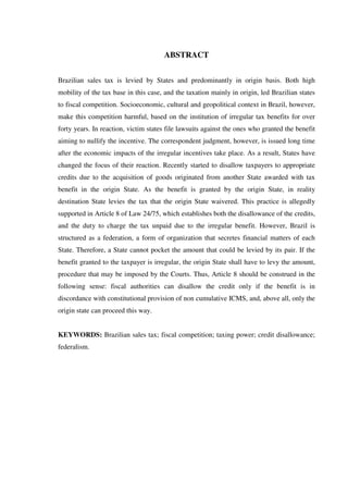 ABSTRACT
Brazilian sales tax is levied by States and predominantly in origin basis. Both high
mobility of the tax base in this case, and the taxation mainly in origin, led Brazilian states
to fiscal competition. Socioeconomic, cultural and geopolitical context in Brazil, however,
make this competition harmful, based on the institution of irregular tax benefits for over
forty years. In reaction, victim states file lawsuits against the ones who granted the benefit
aiming to nullify the incentive. The correspondent judgment, however, is issued long time
after the economic impacts of the irregular incentives take place. As a result, States have
changed the focus of their reaction. Recently started to disallow taxpayers to appropriate
credits due to the acquisition of goods originated from another State awarded with tax
benefit in the origin State. As the benefit is granted by the origin State, in reality
destination State levies the tax that the origin State waivered. This practice is allegedly
supported in Article 8 of Law 24/75, which establishes both the disallowance of the credits,
and the duty to charge the tax unpaid due to the irregular benefit. However, Brazil is
structured as a federation, a form of organization that secretes financial matters of each
State. Therefore, a State cannot pocket the amount that could be levied by its pair. If the
benefit granted to the taxpayer is irregular, the origin State shall have to levy the amount,
procedure that may be imposed by the Courts. Thus, Article 8 should be construed in the
following sense: fiscal authorities can disallow the credit only if the benefit is in
discordance with constitutional provision of non cumulative ICMS, and, above all, only the
origin state can proceed this way.
KEYWORDS: Brazilian sales tax; fiscal competition; taxing power; credit disallowance;
federalism.
 