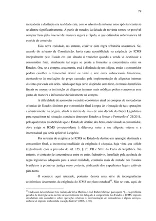 79
mercadoria a distância era realidade rara, com o advento da internet anos após tal contexto
se alterou significativamente. A partir de meados da década de noventa tornou-se possível
comprar bens pela internet de maneira segura e rápida, o que estimulou sobremaneira tal
espécie de comércio.
Essa nova realidade, no entanto, convive com regra tributária anacrônica. Se,
quando do advento da Constituição, havia certa razoabilidade na exigência do ICMS
integralmente pelo Estado em que situado o vendedor quando a venda se destinasse a
consumidor final, atualmente tal regra se presta a fomentar a concorrência entre os
Estados. Ora, se a compra, atualmente, está à distância de um clique, então o consumidor
poderá escolher o fornecedor dentre os vinte e sete entes subnacionais brasileiros,
atentando-se às oscilações de preço causadas pela implementação de alíquotas internas
distintas por cada um deles. Ainda que haja certo dispêndio com frete, eventuais benefícios
fiscais ou mesmo a instituição de alíquotas internas mais módicas podem compensar esse
gasto, de maneira a influenciar decisivamente na compra.
A dificuldade de acomodar o cenário econômico atual de compras de mercadorias
oriundas de Estados distintos por consumidor final à regra de tributação de tais operações
exclusivamente na origem, aliada à inércia de mais de uma década do Poder Legislativo
para equacionar tal situação, conduziu dezessete Estados a firmar o Protocolo no
21/2011,
pelo qual restou estabelecido que o Estado de destino dos bens, onde situado o consumidor,
deve exigir o ICMS correspondente à diferença entre a sua alíquota interna e a
interestadual que seria aplicável à espécie.
Por se tratar de exigência de ICMS no Estado de destino em operação destinada a
consumidor final, a inconstitucionalidade da exigência é chapada, haja vista que colide
textualmente com a previsão do art. 155, § 2o
, VII e VIII, da Carta da República. No
entanto, o contexto de concorrência entre os entes federativos, insuflado pela ausência de
regra legislativa adequada para a atual realidade, conduziu mais da metade dos Estados
brasileiros a promover justiça mano própria, abdicando dos expedientes legais cabíveis
para tanto.
O contexto aqui retratado, portanto, denota uma série de incongruências
econômicas decorrentes da exigência do ICMS no plano estadual35
. Não se trata, aqui, de
35
Endossam tal conclusão Ives Gandra da Silva Martins e José Ruben Marone, para quem “[…] o problema
gerador de distorções está no fato de o constituinte ter delegado à competência dos Estados o ICMS, imposto
circulatório não cumulativo sobre operações relativas à movimentação de mercadorias e alguns serviços,
embora tal imposto tenha nítida vocação federal” (2006, p. 50).
 