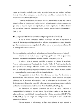 80
reputar a tributação estadual sobre o valor agregado inoportuna em qualquer hipótese,
como já foi abordado acima, mas de reconhecer que a realidade brasileira não é a mais
adequada a essa estrutura de tributação.
Dessa incompatibilidade deriva uma série de consequências nocivas, tais como a
guerra fiscal que se instalou entre os diversos entes subnacionais e se estendeu inclusive no
que tange ao imposto exigido nas importações, o extenso regramento do tributo, diverso
em cada Estado, além das conhecidas fraudes, como o passeio de notas (PANZARINI,
2010, p. 11).
3.4 As regras constitucionais tendentes a mitigar a guerra fiscal no ICMS
A fim de atenuar tal quadro, o Brasil estabeleceu uma série de regras com o
escopo de desencorajar comportamentos desta ordem e, assim, atenuar os efeitos colaterais
que decorrem da outorga de competência de tributo com as características econômicas do
ICMS no plano federativo estadual.
3.4.1 As medidas internacionalmente aplicadas com vistas a inibir a concorrência fiscal
Diversas são as medidas que, em princípio, podem ser adotadas pelos entes
nacionais, conforme lecionam Robin Boadway e Anwar Shah (2009, p. 32-33).
A primeira delas é bastante conhecida e consiste na cláusula de comércio.
Prevista originariamente na Constituição dos Estados Unidos da América, dita cláusula
prevê que todos os encargos tributários federais serão instituídos uniformemente entre
todos os entes subnacionais, competindo ao ente nacional, ainda, regular o comércio entre
os cinquenta Estados que compõem a federação estadunidense.
No julgamento do caso Boston Stock Exchange vs. State Tax Comission, a
Suprema Corte norte-americana firmou entendimento no sentido de haver uma regra
implícita em tal previsão constitucional. Para a jurisprudência estadunidense, esse
desdobramento oculto consiste em proibir todas as práticas que tenham como consequência
abalar o funcionamento do mercado nacional (Consulta 38/99 do CADE, p. 21).
Tal alternativa, no entanto, concentra nas mãos do Poder Judiciário a
responsabilidade de manter o mercado interno livre de concorrências ilícitas, órgão que,
além de não ser o mais habilitado para analisar e ditar políticas econômicas (BOADWAY;
SHAH, 2009, p. 32), nem sempre terá condições de dar sua resposta no ritmo exigido pelo
dinamismo econômico.
Alternativamente, o ordenamento jurídico pode outorgar ao ente nacional a
 