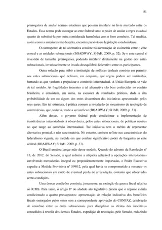 81
prerrogativa de anular normas estaduais que possam interferir no livre mercado entre os
Estados. Essa norma pode outorgar ao ente federal tanto o poder de anular a regra estadual
quanto de substituí-la por outra considerada harmônica com o livre comércio. Tal medida,
assim como a anteriormente descrita, encontra previsão na legislação estadunidense.
O contraponto de tal alternativa consiste na acentuação de assimetria entre o ente
central e as unidades subnacionais (BOADWAY; SHAH, 2009, p. 32). Se o ente central é
investido de tamanha prerrogativa, podendo interferir diretamente na gestão dos entes
subnacionais, invariavelmente se instala desequilíbrio federativo entre os participantes.
Outra solução para inibir a instituição de políticas desleais consiste em permitir
aos entes subnacionais que definam, em conjunto, que regras podem ser instituídas,
barrando as que venham a prejudicar o comércio interestadual. A União Europeia se vale
de tal modelo. As fragilidades inerentes a tal alternativa são bem conhecidas no cenário
brasileiro, e consistem, em suma, na escassez de resultados práticos, dada a alta
probabilidade de um ou alguns dos entes dissentirem das iniciativas apresentadas pelos
seus pares. Em tal estrutura, é prática comum a instalação de mecanismo de resolução de
controvérsias, que, todavia, tende a ser ineficaz (BOADWAY; SHAH, 2009, p. 33).
Além dessas, o governo federal pode condicionar a implementação de
transferências interestaduais à observância, pelos entes subnacionais, de políticas neutras
no que tange ao comércio interestadual. Tal iniciativa tem o mérito de representar
alternativa premial, e não sancionatória. No entanto, também reflete nas características do
federalismo vigente, na medida em que confere significativo poder de barganha ao ente
central (BOADWAY; SHAH, 2009, p. 33).
O Brasil ensaiou lançar mão desse modelo. Quando do advento da Resolução nº
13, de 2012, do Senado, a qual reduziu a alíquota aplicável a operações interestaduais
envolvendo mercadorias integral ou preponderantemente importadas, o Poder Executivo
expediu a Medida Provisória nº 599/12, pela qual havia se comprometido a ressarcir os
entes subnacionais em razão de eventual perda de arrecadação, contanto que observadas
certas condições.
Uma dessas condições consistia, justamente, na extinção da guerra fiscal relativa
ao ICMS. Para tanto, o artigo 8º do aludido ato legislativo previu que o repasse estaria
condicionado a quatro pressupostos: apresentação de relação indicativa dos benefícios
fiscais outorgados pelos entes sem a correspondente aprovação do CONFAZ, celebração
de convênio entre os entes subnacionais para disciplinar os efeitos dos incentivos
concedidos à revelia dos demais Estados, expedição de resolução, pelo Senado, reduzindo
 