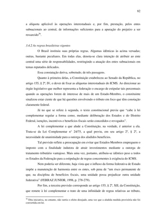 82
a alíquota aplicável às operações interestaduais e, por fim, prestação, pelos entes
subnacionais ao central, de informações suficientes para a apuração do prejuízo a ser
ressarcido36
.
3.4.2 As regras brasileiras vigentes
O Brasil instituiu suas próprias regras. Algumas idênticas às acima versadas;
outras, bastante peculiares. Em todas elas, denota-se clara intenção de atribuir ao ente
central uma série de responsabilidades, restringindo a atuação dos entes subnacionais em
temas reputados delicados.
Essa constatação deriva, sobretudo, de três passagens.
Quanto à primeira delas, a Constituição estabeleceu ao Senado da República, no
artigo 155, § 2º, IV, o dever de fixar as alíquotas interestaduais do ICMS. Ao direcionar ao
órgão legislativo que melhor representa a federação o encargo de estipular tais percentuais
quando as operações forem de interesse de mais de um Estado-Membro, o constituinte
sinalizou estar ciente de que há questões envolvendo o tributo em foco que têm conotação
claramente federal.
Já no que se refere à segunda, o texto constitucional previu que “cabe à lei
complementar regular a forma como, mediante deliberação dos Estados e do Distrito
Federal, isenções, incentivos e benefícios fiscais serão concedidos e revogados”.
A lei complementar a que alude a Constituição, na verdade, é anterior a ela.
Trata-se da Lei Complementar n° 24/75, a qual previu, em seu artigo 2º, § 2º, a
necessidade de unanimidade para a outorga dos aludidos benefícios.
Tal previsão reflete a preocupação em evitar que Estados-Membros empreguem o
imposto com a finalidade indutora de atrair investimentos mediante a outorga de
tratamento tributário vantajoso. Mais uma vez, portanto, atribuiu-se idêntico peso a todos
os Estados da Federação para a estipulação de regras concernentes à exigência do ICMS.
Nem poderia ser diferente, haja vista que o influxo da forma federativa de Estado
impõe a manutenção de harmonia entre os entes, sob pena de “um risco permanente de
que, na disciplina de benefícios fiscais, uma unidade possa prejudicar outra unidade
federativa” (FERRAZ JUNIOR, 1998, p. 278-279).
Por fim, a terceira previsão corresponde ao artigo 155, § 2º, XII, da Constituição,
que remete à lei complementar o trato de uma infinidade de regras relativas ao tributo,
36
Dita iniciativa, no entanto, não surtiu o efeito desejado, uma vez que a aludida medida provisória não foi
convertida em lei.
 