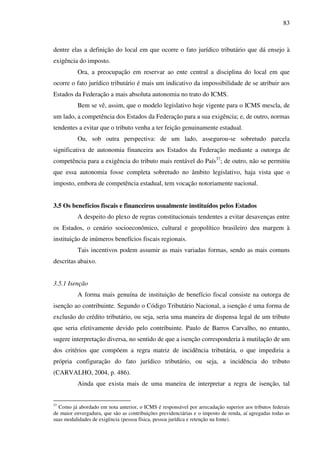 83
dentre elas a definição do local em que ocorre o fato jurídico tributário que dá ensejo à
exigência do imposto.
Ora, a preocupação em reservar ao ente central a disciplina do local em que
ocorre o fato jurídico tributário é mais um indicativo da impossibilidade de se atribuir aos
Estados da Federação a mais absoluta autonomia no trato do ICMS.
Bem se vê, assim, que o modelo legislativo hoje vigente para o ICMS mescla, de
um lado, a competência dos Estados da Federação para a sua exigência; e, de outro, normas
tendentes a evitar que o tributo venha a ter feição genuinamente estadual.
Ou, sob outra perspectiva: de um lado, assegurou-se sobretudo parcela
significativa de autonomia financeira aos Estados da Federação mediante a outorga de
competência para a exigência do tributo mais rentável do País37
; de outro, não se permitiu
que essa autonomia fosse completa sobretudo no âmbito legislativo, haja vista que o
imposto, embora de competência estadual, tem vocação notoriamente nacional.
3.5 Os benefícios fiscais e financeiros usualmente instituídos pelos Estados
A despeito do plexo de regras constitucionais tendentes a evitar desavenças entre
os Estados, o cenário socioeconômico, cultural e geopolítico brasileiro deu margem à
instituição de inúmeros benefícios fiscais regionais.
Tais incentivos podem assumir as mais variadas formas, sendo as mais comuns
descritas abaixo.
3.5.1 Isenção
A forma mais genuína de instituição de benefício fiscal consiste na outorga de
isenção ao contribuinte. Segundo o Código Tributário Nacional, a isenção é uma forma de
exclusão do crédito tributário, ou seja, seria uma maneira de dispensa legal de um tributo
que seria efetivamente devido pelo contribuinte. Paulo de Barros Carvalho, no entanto,
sugere interpretação diversa, no sentido de que a isenção corresponderia à mutilação de um
dos critérios que compõem a regra matriz de incidência tributária, o que impediria a
própria configuração do fato jurídico tributário, ou seja, a incidência do tributo
(CARVALHO, 2004, p. 486).
Ainda que exista mais de uma maneira de interpretar a regra de isenção, tal
37
Como já abordado em nota anterior, o ICMS é responsável por arrecadação superior aos tributos federais
de maior envergadura, que são as contribuições previdenciárias e o imposto de renda, aí agregadas todas as
suas modalidades de exigência (pessoa física, pessoa jurídica e retenção na fonte).
 