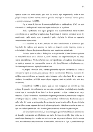 84
questão acaba não tendo relevo para fins do estudo aqui empreendido. Para os fins
propostos neste trabalho, importa, mais do que isso, investigar os efeitos da isenção quando
o imposto exonerado é o ICMS.
Por se tratar de imposto de natureza plurifásica, a incidência do ICMS em uma
das etapas da cadeia provoca inexorável repercussão sobre as seguintes.
Aliás, é justamente essa lógica que pauta toda a celeuma tratada neste trabalho,
consistente em se identificar a legitimidade da cobrança de imposto imputável a um dos
contribuintes pelo sujeito ativo responsável pela exigência do tributo na operação
imediatamente subsequente.
Se a estrutura do ICMS prevista no texto constitucional e esmiuçada pela
legislação de regência está pautada na lógica do imposto contra imposto, ausente a
exigência do tributo, o direito ao creditamento resta igualmente prejudicado.
Deveras, sem a incidência do imposto na etapa anterior, o contribuinte adquirente
da mercadoria nada terá a creditar. E, caso a venda a ser implementada por ele esteja
sujeita à incidência do ICMS, sofrerá o ônus correspondente à aplicação da alíquota devida
na hipótese sem que, em contrapartida, possa se valer do crédito que, ordinariamente, ser-
lhe-ia outorgado em uma aquisição convencional.
O próprio vendedor, aliás, sofrerá igualmente impactos decorrentes da saída de
mercadoria sujeita a isenção, uma vez que o texto constitucional determina o estorno dos
créditos correspondentes ao imposto antes incidente sobre dito bem. E, se ocorre a
anulação dos créditos, o ICMS antes exigido naquela cadeia econômica não mais será
recuperado.
Somando-se o ICMS já pago e que não será recuperado ao imposto que será
exigido de maneira integral daquele que suceder o contribuinte beneficiado com isenção,
tem-se que a instituição de tal benefício fiscal provoca, a rigor, majoração da carga
tributária. É que o sistema de creditamento se presta justamente a permitir que o imposto
devido por todos na cadeia, se somado, corresponda à multiplicação da alíquota devida
pelo valor de venda ao consumidor. E, no caso de haver isenção, além dessa exigência,
promovida contra o sucessor do beneficiado com a isenção, há toda a arrecadação anterior,
que não será recuperada em vista da anulação dos créditos ocasionada pela isenção.
Em tal contexto econômico, a única vantagem que se vislumbra com a instituição
de isenção corresponde ao diferimento de parte do imposto devido, haja vista que o
contribuinte isento poderá vender sua mercadoria por preço razoavelmente inferior ao que
seria praticado em condições usuais de mercado e, caso assim o faça, o grande ônus que
 