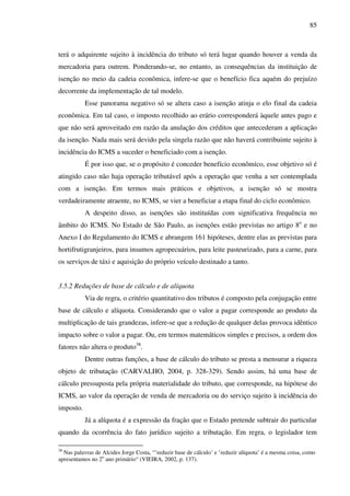 85
terá o adquirente sujeito à incidência do tributo só terá lugar quando houver a venda da
mercadoria para outrem. Ponderando-se, no entanto, as consequências da instituição de
isenção no meio da cadeia econômica, infere-se que o benefício fica aquém do prejuízo
decorrente da implementação de tal modelo.
Esse panorama negativo só se altera caso a isenção atinja o elo final da cadeia
econômica. Em tal caso, o imposto recolhido ao erário corresponderá àquele antes pago e
que não será aproveitado em razão da anulação dos créditos que antecederam a aplicação
da isenção. Nada mais será devido pela singela razão que não haverá contribuinte sujeito à
incidência do ICMS a suceder o beneficiado com a isenção.
É por isso que, se o propósito é conceder benefício econômico, esse objetivo só é
atingido caso não haja operação tributável após a operação que venha a ser contemplada
com a isenção. Em termos mais práticos e objetivos, a isenção só se mostra
verdadeiramente atraente, no ICMS, se vier a beneficiar a etapa final do ciclo econômico.
A despeito disso, as isenções são instituídas com significativa frequência no
âmbito do ICMS. No Estado de São Paulo, as isenções estão previstas no artigo 8o
e no
Anexo I do Regulamento do ICMS e abrangem 161 hipóteses, dentre elas as previstas para
hortifrutigranjeiros, para insumos agropecuários, para leite pasteurizado, para a carne, para
os serviços de táxi e aquisição do próprio veículo destinado a tanto.
3.5.2 Reduções de base de cálculo e de alíquota
Via de regra, o critério quantitativo dos tributos é composto pela conjugação entre
base de cálculo e alíquota. Considerando que o valor a pagar corresponde ao produto da
multiplicação de tais grandezas, infere-se que a redução de qualquer delas provoca idêntico
impacto sobre o valor a pagar. Ou, em termos matemáticos simples e precisos, a ordem dos
fatores não altera o produto38
.
Dentre outras funções, a base de cálculo do tributo se presta a mensurar a riqueza
objeto de tributação (CARVALHO, 2004, p. 328-329). Sendo assim, há uma base de
cálculo pressuposta pela própria materialidade do tributo, que corresponde, na hipótese do
ICMS, ao valor da operação de venda de mercadoria ou do serviço sujeito à incidência do
imposto.
Já a alíquota é a expressão da fração que o Estado pretende subtrair do particular
quando da ocorrência do fato jurídico sujeito a tributação. Em regra, o legislador tem
38
Nas palavras de Alcides Jorge Costa, “‛reduzir base de cálculo‛ e ‛reduzir alíquota‛ é a mesma coisa, como
apresentamos no 2o
ano primário“ (VIEIRA, 2002, p. 137).
 