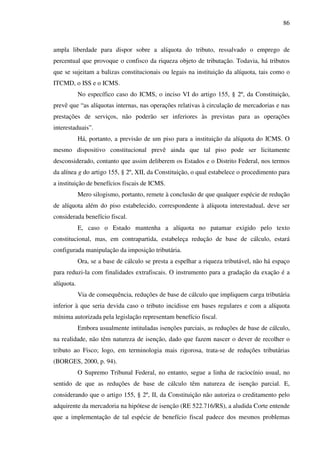 86
ampla liberdade para dispor sobre a alíquota do tributo, ressalvado o emprego de
percentual que provoque o confisco da riqueza objeto de tributação. Todavia, há tributos
que se sujeitam a balizas constitucionais ou legais na instituição da alíquota, tais como o
ITCMD, o ISS e o ICMS.
No específico caso do ICMS, o inciso VI do artigo 155, § 2º, da Constituição,
prevê que “as alíquotas internas, nas operações relativas à circulação de mercadorias e nas
prestações de serviços, não poderão ser inferiores às previstas para as operações
interestaduais”.
Há, portanto, a previsão de um piso para a instituição da alíquota do ICMS. O
mesmo dispositivo constitucional prevê ainda que tal piso pode ser licitamente
desconsiderado, contanto que assim deliberem os Estados e o Distrito Federal, nos termos
da alínea g do artigo 155, § 2º, XII, da Constituição, o qual estabelece o procedimento para
a instituição de benefícios fiscais de ICMS.
Mero silogismo, portanto, remete à conclusão de que qualquer espécie de redução
de alíquota além do piso estabelecido, correspondente à alíquota interestadual, deve ser
considerada benefício fiscal.
E, caso o Estado mantenha a alíquota no patamar exigido pelo texto
constitucional, mas, em contrapartida, estabeleça redução de base de cálculo, estará
configurada manipulação da imposição tributária.
Ora, se a base de cálculo se presta a espelhar a riqueza tributável, não há espaço
para reduzi-la com finalidades extrafiscais. O instrumento para a gradação da exação é a
alíquota.
Via de consequência, reduções de base de cálculo que impliquem carga tributária
inferior à que seria devida caso o tributo incidisse em bases regulares e com a alíquota
mínima autorizada pela legislação representam benefício fiscal.
Embora usualmente intituladas isenções parciais, as reduções de base de cálculo,
na realidade, não têm natureza de isenção, dado que fazem nascer o dever de recolher o
tributo ao Fisco; logo, em terminologia mais rigorosa, trata-se de reduções tributárias
(BORGES, 2000, p. 94).
O Supremo Tribunal Federal, no entanto, segue a linha de raciocínio usual, no
sentido de que as reduções de base de cálculo têm natureza de isenção parcial. E,
considerando que o artigo 155, § 2º, II, da Constituição não autoriza o creditamento pelo
adquirente da mercadoria na hipótese de isenção (RE 522.716/RS), a aludida Corte entende
que a implementação de tal espécie de benefício fiscal padece dos mesmos problemas
 
