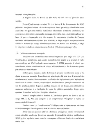 87
inerentes à isenção regular.
A despeito disso, no Estado de São Paulo há uma série de previsões nesse
sentido.
Exemplificativamente, o artigo 51 e o Anexo II do Regulamento do ICMS
preveem a redução da base de cálculo do imposto de forma que a carga tributária incidente
equivalha a 4% para uma série de mercadorias relacionadas à indústria aeronáutica, tais
como aviões, helicópteros, paraquedas e as peças necessárias para a industrialização de tais
bens. Já para a importação pela via terrestre de mercadorias oriundas do Paraguai
destinadas a microempresas optantes pelo SIMPLES, o artigo 63 prevê redução de base de
cálculo de maneira que a carga tributária equivalha a 7%. Para o suco de laranja, o artigo
61 estabelece redução ao patamar de carga fiscal de 12%, dentre outras previsões.
3.5.3 Crédito presumido ou outorgado
De acordo com a sistemática não cumulativa prevista pelo artigo 155, § 2º, I, da
Constituição, o contribuinte que adquire mercadoria tem direito a se creditar do valor
correspondente ao ICMS cobrado nessa operação. O ICMS, portanto, é tributo que,
naturalmente, admite o creditamento de valores pelo contribuinte, a fim de apurar a quantia
por ele devida mensalmente.
Embora possa parecer, a partir da leitura do preceito constitucional a que se fez
alusão acima, que a questão do creditamento seja simples, há uma série de controvérsias
relacionadas ao assunto. Ilustrativamente, a definição das hipóteses em que a aquisição de
mercadoria dá direito a crédito, assim como a possibilidade de apuração centralizada em
um dos estabelecimentos da pessoa jurídica situados em um Estado, em detrimento de
apurações autônomas e a viabilidade de venda de créditos acumulados, dentre outras
questões, demandam intelecção e disciplina minuciosa.
Atenta à complexidade da matéria, a Constituição previu, na alínea c do seu
artigo 155, § 2º, XII, que compete à lei complementar “disciplinar o regime de
compensação do imposto”.
E assim o fez a Lei Complementar no
87/96 prevendo as hipóteses que autorizam
o creditamento para fins de apuração do ICMS devido pelo contribuinte.
Afora todas as questões relativas à forma de apuração do crédito convencional,
assim entendido aquele que decorre da aquisição de mercadoria sujeita a incidência de
ICMS, pode a legislação prever também a outorga de créditos em função da ocorrência de
outros fatos.
 