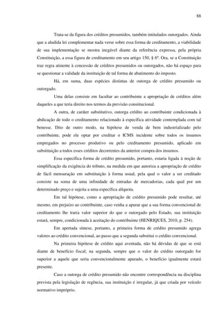 88
Trata-se da figura dos créditos presumidos, também intitulados outorgados. Ainda
que a aludida lei complementar nada verse sobre essa forma de creditamento, a viabilidade
de sua implementação se mostra inegável diante da referência expressa, pela própria
Constituição, a essa figura de creditamento em seu artigo 150, § 6º. Ora, se a Constituição
traz regra atinente à concessão de créditos presumidos ou outorgados, não há espaço para
se questionar a validade da instituição de tal forma de abatimento do imposto.
Há, em suma, duas espécies distintas de outorga de crédito presumido ou
outorgado.
Uma delas consiste em facultar ao contribuinte a apropriação de créditos além
daqueles a que teria direito nos termos da previsão constitucional.
A outra, de caráter substitutivo, outorga crédito ao contribuinte condicionada à
abdicação de todo o creditamento relacionado à específica atividade contemplada com tal
benesse. Dito de outro modo, na hipótese de venda de bem industrializado pelo
contribuinte, pode ele optar por creditar o ICMS incidente sobre todos os insumos
empregados no processo produtivo ou pelo creditamento presumido, aplicado em
substituição a todos esses créditos decorrentes da anterior compra dos insumos.
Essa específica forma de crédito presumido, portanto, estaria ligada à noção de
simplificação da exigência do tributo, na medida em que autoriza a apropriação de crédito
de fácil mensuração em substituição à forma usual, pela qual o valor a ser creditado
consiste na soma de uma infinidade de entradas de mercadorias, cada qual por um
determinado preço e sujeita a uma específica alíquota.
Em tal hipótese, como a apropriação de crédito presumido pode resultar, até
mesmo, em prejuízo ao contribuinte, caso venha a apurar que a sua forma convencional de
creditamento lhe traria valor superior do que o outorgado pelo Estado, sua instituição
estará, sempre, condicionada à aceitação do contribuinte (HENRIQUES, 2010, p. 254).
Em apertada síntese, portanto, a primeira forma de crédito presumido agrega
valores ao crédito convencional, ao passo que a segunda substitui o crédito convencional.
Na primeira hipótese de crédito aqui aventada, não há dúvidas de que se está
diante de benefício fiscal; na segunda, sempre que o valor do crédito outorgado for
superior a aquele que seria convencionalmente apurado, o benefício igualmente estará
presente.
Caso a outorga de crédito presumido não encontre correspondência na disciplina
prevista pela legislação de regência, sua instituição é irregular, já que criada por veículo
normativo impróprio.
 
