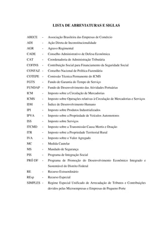 LISTA DE ABREVIATURAS E SIGLAS
ABECE - Associação Brasileira das Empresas de Comércio
ADI - Ação Direta de Inconstitucionalidade
AGR - Agravo Regimental
CADE - Conselho Administrativo de Defesa Econômica
CAT - Coordenadoria de Administração Tributária
COFINS - Contribuição Social para Financiamento da Seguridade Social
CONFAZ - Conselho Nacional de Política Fazendária
COTEPE - Comissão Técnica Permanente do ICMS
FGTS - Fundo de Garantia do Tempo de Serviço
FUNDAP - Fundo de Desenvolvimento das Atividades Portuárias
ICM - Imposto sobre a Circulação de Mercadorias
ICMS - Imposto sobre Operações relativas à Circulação de Mercadorias e Serviços
IDH - Índice de Desenvolvimento Humano
IPI - Imposto sobre Produtos Industrializados
IPVA - Imposto sobre a Propriedade de Veículos Automotores
ISS - Imposto sobre Serviços
ITCMD - Imposto sobre a Transmissão Causa Mortis e Doação
ITR - Imposto sobre a Propriedade Territorial Rural
IVA - Imposto sobre o Valor Agregado
MC - Medida Cautelar
MS - Mandado de Segurança
PIS - Programa de Integração Social
PRÓ DF - Programa de Promoção do Desenvolvimento Econômico Integrado e
Sustentável do Distrito Federal
RE - Recurso Extraordinário
REsp - Recurso Especial
SIMPLES - Regime Especial Unificado de Arrecadação de Tributos e Contribuições
devidos pelas Microempresas e Empresas de Pequeno Porte
 
