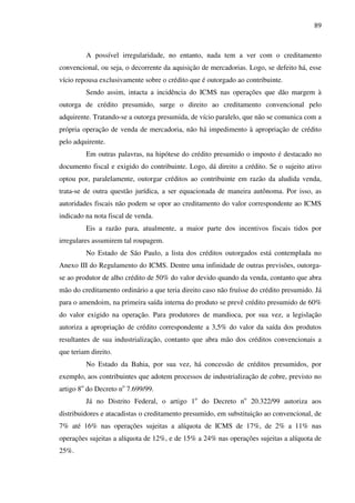 89
A possível irregularidade, no entanto, nada tem a ver com o creditamento
convencional, ou seja, o decorrente da aquisição de mercadorias. Logo, se defeito há, esse
vício repousa exclusivamente sobre o crédito que é outorgado ao contribuinte.
Sendo assim, intacta a incidência do ICMS nas operações que dão margem à
outorga de crédito presumido, surge o direito ao creditamento convencional pelo
adquirente. Tratando-se a outorga presumida, de vício paralelo, que não se comunica com a
própria operação de venda de mercadoria, não há impedimento à apropriação de crédito
pelo adquirente.
Em outras palavras, na hipótese do crédito presumido o imposto é destacado no
documento fiscal e exigido do contribuinte. Logo, dá direito a crédito. Se o sujeito ativo
optou por, paralelamente, outorgar créditos ao contribuinte em razão da aludida venda,
trata-se de outra questão jurídica, a ser equacionada de maneira autônoma. Por isso, as
autoridades fiscais não podem se opor ao creditamento do valor correspondente ao ICMS
indicado na nota fiscal de venda.
Eis a razão para, atualmente, a maior parte dos incentivos fiscais tidos por
irregulares assumirem tal roupagem.
No Estado de São Paulo, a lista dos créditos outorgados está contemplada no
Anexo III do Regulamento do ICMS. Dentre uma infinidade de outras previsões, outorga-
se ao produtor de alho crédito de 50% do valor devido quando da venda, contanto que abra
mão do creditamento ordinário a que teria direito caso não fruísse do crédito presumido. Já
para o amendoim, na primeira saída interna do produto se prevê crédito presumido de 60%
do valor exigido na operação. Para produtores de mandioca, por sua vez, a legislação
autoriza a apropriação de crédito correspondente a 3,5% do valor da saída dos produtos
resultantes de sua industrialização, contanto que abra mão dos créditos convencionais a
que teriam direito.
No Estado da Bahia, por sua vez, há concessão de créditos presumidos, por
exemplo, aos contribuintes que adotem processos de industrialização de cobre, previsto no
artigo 8o
do Decreto no
7.699/99.
Já no Distrito Federal, o artigo 1o
do Decreto no
20.322/99 autoriza aos
distribuidores e atacadistas o creditamento presumido, em substituição ao convencional, de
7% até 16% nas operações sujeitas a alíquota de ICMS de 17%, de 2% a 11% nas
operações sujeitas a alíquota de 12%, e de 15% a 24% nas operações sujeitas a alíquota de
25%.
 