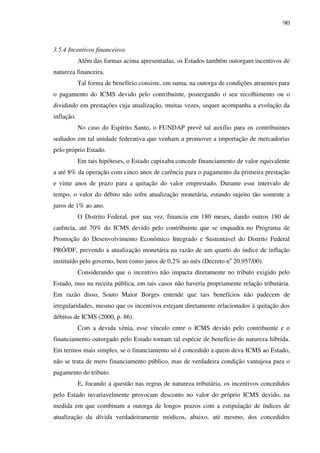 90
3.5.4 Incentivos financeiros
Além das formas acima apresentadas, os Estados também outorgam incentivos de
natureza financeira.
Tal forma de benefício consiste, em suma, na outorga de condições atraentes para
o pagamento do ICMS devido pelo contribuinte, postergando o seu recolhimento ou o
dividindo em prestações cuja atualização, muitas vezes, sequer acompanha a evolução da
inflação.
No caso do Espírito Santo, o FUNDAP prevê tal auxílio para os contribuintes
sediados em tal unidade federativa que venham a promover a importação de mercadorias
pelo próprio Estado.
Em tais hipóteses, o Estado capixaba concede financiamento de valor equivalente
a até 8% da operação com cinco anos de carência para o pagamento da primeira prestação
e vinte anos de prazo para a quitação do valor emprestado. Durante esse intervalo de
tempo, o valor do débito não sofre atualização monetária, estando sujeito tão somente a
juros de 1% ao ano.
O Distrito Federal, por sua vez, financia em 180 meses, dando outros 180 de
carência, até 70% do ICMS devido pelo contribuinte que se enquadra no Programa de
Promoção do Desenvolvimento Econômico Integrado e Sustentável do Distrito Federal
PRÓ/DF, prevendo a atualização monetária na razão de um quarto do índice de inflação
instituído pelo governo, bem como juros de 0,2% ao mês (Decreto no
20.957/00).
Considerando que o incentivo não impacta diretamente no tributo exigido pelo
Estado, mas na receita pública, em tais casos não haveria propriamente relação tributária.
Em razão disso, Souto Maior Borges entende que tais benefícios não padecem de
irregularidades, mesmo que os incentivos estejam diretamente relacionados à quitação dos
débitos de ICMS (2000, p. 86).
Com a devida vênia, esse vínculo entre o ICMS devido pelo contribuinte e o
financiamento outorgado pelo Estado tornam tal espécie de benefício de natureza híbrida.
Em termos mais simples, se o financiamento só é concedido a quem deva ICMS ao Estado,
não se trata de mero financiamento público, mas de verdadeira condição vantajosa para o
pagamento do tributo.
E, focando a questão nas regras de natureza tributária, os incentivos concedidos
pelo Estado invariavelmente provocam desconto no valor do próprio ICMS devido, na
medida em que combinam a outorga de longos prazos com a estipulação de índices de
atualização da dívida verdadeiramente módicos, abaixo, até mesmo, dos concedidos
 
