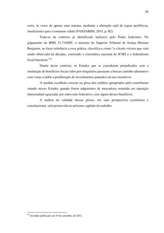 92
curto, às vezes de apenas uma semana, mediante a alteração sutil de regras periféricas,
insuficientes para o tornarem válido (PANZARINI, 2011, p. B2).
Trata-se de contexto já identificado inclusive pelo Poder Judiciário. No
julgamento do RMS 31.714/MT, o ministro do Superior Tribunal de Justiça Herman
Benjamin, ao fazer referência a essa prática, classifica-a como “o círculo vicioso que vem
sendo observado há décadas, corroendo a sistemática nacional do ICMS e o federalismo
fiscal brasileiro”39
.
Diante desse contexto, os Estados que se consideram prejudicados com a
instituição de benefícios fiscais tidos por irregulares passaram a buscar caminho alternativo
com vistas a inibir a proliferação de investimentos pautados em tais incentivos.
A medida escolhida consiste na glosa dos créditos apropriados pelo contribuinte
situado nesses Estados quando forem adquirentes de mercadoria remetida em operação
interestadual agraciada, por outro ente federativo, com algum desses benefícios.
A análise da validade dessas glosas, em suas perspectivas econômica e
constitucional, será promovida no próximo capítulo do trabalho.
39
Acórdão publicado em 19 de setembro de 2011.
 