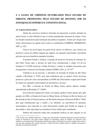 93
4 A GLOSA DE CRÉDITOS OUTORGADOS PELO ESTADO DE
ORIGEM, PROMOVIDA PELO ESTADO DE DESTINO, SOB OS
ENFOQUES ECONÔMICO E CONSTITUCIONAL
4.1 A guerra fiscal reativa
Diante das sucessivas tentativas frustradas de equacionar as perdas advindas da
guerra fiscal, os entes federativos que se sentem prejudicados deixaram de centrar o foco
nos Estados responsáveis pela instituição das políticas irregulares. Ávidos por solução mais
célere, direcionaram seu apetite fiscal contra os contribuintes (CORREIA; RODRIGUES,
2007, p. 125).
Trata-se da novel figura da guerra fiscal reativa ou defensiva, que consiste em
promover a glosa de créditos daquele que adquire, em operação interestadual, mercadoria
gravada com esses benefícios reputados inválidos.
O primeiro Estado a sinalizar a intenção de promover tal forma de cobrança foi
São Paulo. Pouco após o advento do atual texto constitucional, o artigo 112 da Lei
Estadual no
6.374/89 autorizou o Poder Executivo a adotar as medidas necessárias para
salvaguardar os interesses da Fazenda estadual (VIEIRA, 2011, p. 74-77)40
.
Valendo-se de tal previsão, o Secretário da Fazenda do Estado de São Paulo
expediu a Resolução no
52/93, pela qual estabeleceu que os agentes fiscais deveriam
promover a glosa do valor correspondente ao ICMS não efetivamente exigido pelo Estado
de origem nas operações interestaduais de mercadorias e serviços.
Em 2001, a Fazenda do Estado de Minas Gerais adotou idêntica medida,
materializada na Resolução no
3.166/01.
Essa forma de exigência de valores, no entanto, ganhou volume apenas anos após
quando, em 2004, os Estados do Ceará, de Minas Gerais, do Paraná, do Rio de Janeiro, do
Rio Grande do Sul, de Santa Catarina e de São Paulo firmaram o Protocolo ICMS no
19/04,
pelo qual estabeleceram que o crédito a ser admitido, em decorrência de operações
interestaduais, deve equivaler ao valor efetivamente exigido pelo Estado de origem, aí
descontado o valor equivalente aos benefícios fiscais fruídos pelo contribuinte.
Embora dito protocolo tenha sido considerado ineficaz no mês seguinte ao seu
40
De acordo com o aludido dispositivo, “sempre que outro Estado ou Distrito Industrial conceder benefícios
fiscais ou financeiros, dos quais resulte redução ou eliminação, direta ou indireta, do respectivo ônus
tributário, com inobservância da legislação federal que regula a celebração de acordos exigidos para tal fim e
sem que haja aplicação das sanções previstas, o Poder Executivo poderá adotar as medidas necessárias à
proteção da economia do Estado”.
 