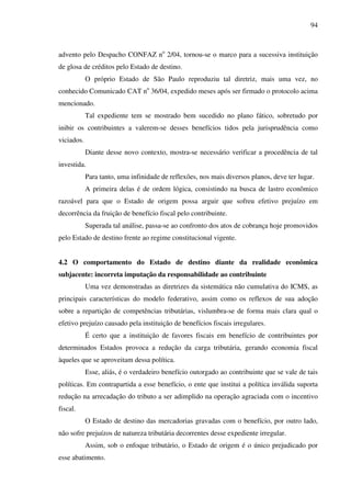 94
advento pelo Despacho CONFAZ no
2/04, tornou-se o marco para a sucessiva instituição
de glosa de créditos pelo Estado de destino.
O próprio Estado de São Paulo reproduziu tal diretriz, mais uma vez, no
conhecido Comunicado CAT no
36/04, expedido meses após ser firmado o protocolo acima
mencionado.
Tal expediente tem se mostrado bem sucedido no plano fático, sobretudo por
inibir os contribuintes a valerem-se desses benefícios tidos pela jurisprudência como
viciados.
Diante desse novo contexto, mostra-se necessário verificar a procedência de tal
investida.
Para tanto, uma infinidade de reflexões, nos mais diversos planos, deve ter lugar.
A primeira delas é de ordem lógica, consistindo na busca de lastro econômico
razoável para que o Estado de origem possa arguir que sofreu efetivo prejuízo em
decorrência da fruição de benefício fiscal pelo contribuinte.
Superada tal análise, passa-se ao confronto dos atos de cobrança hoje promovidos
pelo Estado de destino frente ao regime constitucional vigente.
4.2 O comportamento do Estado de destino diante da realidade econômica
subjacente: incorreta imputação da responsabilidade ao contribuinte
Uma vez demonstradas as diretrizes da sistemática não cumulativa do ICMS, as
principais características do modelo federativo, assim como os reflexos de sua adoção
sobre a repartição de competências tributárias, vislumbra-se de forma mais clara qual o
efetivo prejuízo causado pela instituição de benefícios fiscais irregulares.
É certo que a instituição de favores fiscais em benefício de contribuintes por
determinados Estados provoca a redução da carga tributária, gerando economia fiscal
àqueles que se aproveitam dessa política.
Esse, aliás, é o verdadeiro benefício outorgado ao contribuinte que se vale de tais
políticas. Em contrapartida a esse benefício, o ente que institui a política inválida suporta
redução na arrecadação do tributo a ser adimplido na operação agraciada com o incentivo
fiscal.
O Estado de destino das mercadorias gravadas com o benefício, por outro lado,
não sofre prejuízos de natureza tributária decorrentes desse expediente irregular.
Assim, sob o enfoque tributário, o Estado de origem é o único prejudicado por
esse abatimento.
 