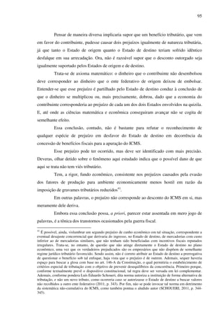 95
Pensar de maneira diversa implicaria supor que um benefício tributário, que vem
em favor do contribuinte, pudesse causar dois prejuízos igualmente de natureza tributária,
já que tanto o Estado de origem quanto o Estado de destino teriam sofrido idêntico
desfalque em sua arrecadação. Ora, não é razoável supor que o desconto outorgado seja
igualmente suportado pelos Estados de origem e de destino.
Trata-se de axioma matemático: o dinheiro que o contribuinte não desembolsou
deve corresponder ao dinheiro que o ente federativo de origem deixou de embolsar.
Entender-se que esse prejuízo é partilhado pelo Estado de destino conduz à conclusão de
que o dinheiro se multiplicou ou, mais precisamente, dobrou, dado que a economia do
contribuinte corresponderia ao prejuízo de cada um dos dois Estados envolvidos na quizila.
E, até onde as ciências matemática e econômica conseguiram avançar não se cogita de
semelhante efeito.
Essa conclusão, contudo, não é bastante para refutar o reconhecimento de
qualquer espécie de prejuízo em desfavor do Estado de destino em decorrência da
concessão de benefícios fiscais para a apuração do ICMS.
Esse prejuízo pode ter ocorrido, mas deve ser identificado com mais precisão.
Deveras, olhar detido sobre o fenômeno aqui estudado indica que o possível dano de que
aqui se trata não tem viés tributário.
Tem, a rigor, fundo econômico, consistente nos prejuízos causados pela evasão
dos fatores de produção para ambiente economicamente menos hostil em razão da
imposição de gravames tributários reduzidos41
.
Em outras palavras, o prejuízo não corresponde ao desconto do ICMS em si, mas
meramente dele deriva.
Embora essa conclusão possa, a priori, parecer estar assentada em mero jogo de
palavras, é a tônica dos transtornos ocasionados pela guerra fiscal.
41
É possível, ainda, vislumbrar um segundo prejuízo de cunho econômico em tal situação, correspondente a
eventual desajuste concorrencial que derivaria do ingresso, no Estado de destino, de mercadorias com custo
inferior ao de mercadorias similares, que não tenham sido beneficiadas com incentivos fiscais reputados
irregulares. Trata-se, no entanto, de questão que não atinge diretamente o Estado de destino no plano
econômico, uma vez que os verdadeiros prejudicados são os empresários que não dispõem de semelhante
regime jurídico tributário favorecido. Sendo assim, não é correto atribuir ao Estado de destino a prerrogativa
de questionar o benefício sob tal enfoque, haja vista que o prejuízo é de outrem. Ademais, sequer haveria
espaço para buscar a glosa com base no art. 146-A da Constituição, o qual permitiria o estabelecimento de
critérios especial de tributação com o objetivo de prevenir desequilíbrios da concorrência. Primeiro porque,
conforme textualmente prevê o dispositivo constitucional, tal regra deve ser versada em lei complementar.
Ademais, conforme pondera Luís Eduardo Schoueri, dita norma autoriza a instituição de forma alternativa de
tributação, e não um novo tributo, como ocorreria caso se autorizasse o Estado de destino a buscar valores
não recolhidos a outro ente federativo (2011, p. 343). Por fim, não se pode invocar tal norma em detrimento
da sistemática não-cumulativa do ICMS, como também pontua o aludido autor (SCHOUERI, 2011, p. 344-
345).
 