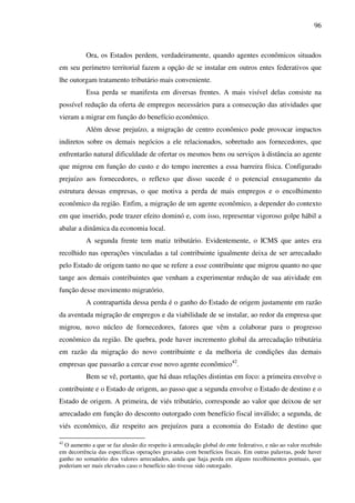 96
Ora, os Estados perdem, verdadeiramente, quando agentes econômicos situados
em seu perímetro territorial fazem a opção de se instalar em outros entes federativos que
lhe outorgam tratamento tributário mais conveniente.
Essa perda se manifesta em diversas frentes. A mais visível delas consiste na
possível redução da oferta de empregos necessários para a consecução das atividades que
vieram a migrar em função do benefício econômico.
Além desse prejuízo, a migração de centro econômico pode provocar impactos
indiretos sobre os demais negócios a ele relacionados, sobretudo aos fornecedores, que
enfrentarão natural dificuldade de ofertar os mesmos bens ou serviços à distância ao agente
que migrou em função do custo e do tempo inerentes a essa barreira física. Configurado
prejuízo aos fornecedores, o reflexo que disso sucede é o potencial enxugamento da
estrutura dessas empresas, o que motiva a perda de mais empregos e o encolhimento
econômico da região. Enfim, a migração de um agente econômico, a depender do contexto
em que inserido, pode trazer efeito dominó e, com isso, representar vigoroso golpe hábil a
abalar a dinâmica da economia local.
A segunda frente tem matiz tributário. Evidentemente, o ICMS que antes era
recolhido nas operações vinculadas a tal contribuinte igualmente deixa de ser arrecadado
pelo Estado de origem tanto no que se refere a esse contribuinte que migrou quanto no que
tange aos demais contribuintes que venham a experimentar redução de sua atividade em
função desse movimento migratório.
A contrapartida dessa perda é o ganho do Estado de origem justamente em razão
da aventada migração de empregos e da viabilidade de se instalar, ao redor da empresa que
migrou, novo núcleo de fornecedores, fatores que vêm a colaborar para o progresso
econômico da região. De quebra, pode haver incremento global da arrecadação tributária
em razão da migração do novo contribuinte e da melhoria de condições das demais
empresas que passarão a cercar esse novo agente econômico42
.
Bem se vê, portanto, que há duas relações distintas em foco: a primeira envolve o
contribuinte e o Estado de origem, ao passo que a segunda envolve o Estado de destino e o
Estado de origem. A primeira, de viés tributário, corresponde ao valor que deixou de ser
arrecadado em função do desconto outorgado com benefício fiscal inválido; a segunda, de
viés econômico, diz respeito aos prejuízos para a economia do Estado de destino que
42
O aumento a que se faz alusão diz respeito à arrecadação global do ente federativo, e não ao valor recebido
em decorrência das específicas operações gravadas com benefícios fiscais. Em outras palavras, pode haver
ganho no somatório dos valores arrecadados, ainda que haja perda em alguns recolhimentos pontuais, que
poderiam ser mais elevados caso o benefício não tivesse sido outorgado.
 