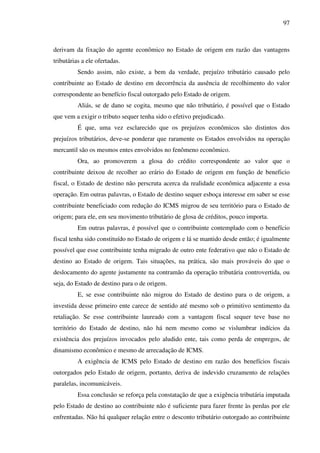 97
derivam da fixação do agente econômico no Estado de origem em razão das vantagens
tributárias a ele ofertadas.
Sendo assim, não existe, a bem da verdade, prejuízo tributário causado pelo
contribuinte ao Estado de destino em decorrência da ausência de recolhimento do valor
correspondente ao benefício fiscal outorgado pelo Estado de origem.
Aliás, se de dano se cogita, mesmo que não tributário, é possível que o Estado
que vem a exigir o tributo sequer tenha sido o efetivo prejudicado.
É que, uma vez esclarecido que os prejuízos econômicos são distintos dos
prejuízos tributários, deve-se ponderar que raramente os Estados envolvidos na operação
mercantil são os mesmos entes envolvidos no fenômeno econômico.
Ora, ao promoverem a glosa do crédito correspondente ao valor que o
contribuinte deixou de recolher ao erário do Estado de origem em função de beneficio
fiscal, o Estado de destino não perscruta acerca da realidade econômica adjacente a essa
operação. Em outras palavras, o Estado de destino sequer esboça interesse em saber se esse
contribuinte beneficiado com redução do ICMS migrou de seu território para o Estado de
origem; para ele, em seu movimento tributário de glosa de créditos, pouco importa.
Em outras palavras, é possível que o contribuinte contemplado com o benefício
fiscal tenha sido constituído no Estado de origem e lá se mantido desde então; é igualmente
possível que esse contribuinte tenha migrado de outro ente federativo que não o Estado de
destino ao Estado de origem. Tais situações, na prática, são mais prováveis do que o
deslocamento do agente justamente na contramão da operação tributária controvertida, ou
seja, do Estado de destino para o de origem.
E, se esse contribuinte não migrou do Estado de destino para o de origem, a
investida desse primeiro ente carece de sentido até mesmo sob o primitivo sentimento da
retaliação. Se esse contribuinte laureado com a vantagem fiscal sequer teve base no
território do Estado de destino, não há nem mesmo como se vislumbrar indícios da
existência dos prejuízos invocados pelo aludido ente, tais como perda de empregos, de
dinamismo econômico e mesmo de arrecadação de ICMS.
A exigência de ICMS pelo Estado de destino em razão dos benefícios fiscais
outorgados pelo Estado de origem, portanto, deriva de indevido cruzamento de relações
paralelas, incomunicáveis.
Essa conclusão se reforça pela constatação de que a exigência tributária imputada
pelo Estado de destino ao contribuinte não é suficiente para fazer frente às perdas por ele
enfrentadas. Não há qualquer relação entre o desconto tributário outorgado ao contribuinte
 