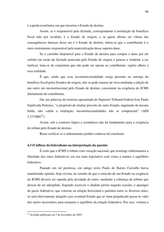 98
e a perda econômica em que incorreu o Estado de destino.
Assim, se o responsável pela ilicitude, correspondente à instituição de benefício
fiscal tido por inválido, é o Estado de origem, e se quem afirma ser vítima das
consequências danosas desse ato é o Estado de destino, infere-se que o contribuinte é o
mero instrumento responsável pela materialização desse suposto dano.
Se o caminho disponível para o Estado de destino para compor o dano por ele
sofrido em razão da ilicitude praticada pelo Estado de origem é penoso e tendente a ser
ineficaz, trata-se de conjuntura que não pode ser oposta ao contribuinte, sujeito alheio a
essa realidade.
É que, ainda que essa inconstitucionalidade esteja presente na outorga do
beneficio fiscal pelos Estados de origem, não se pode reparar tal vício mediante a edição de
um outro ato inconstitucional pelo Estado de destino, consistente na exigência do ICMS
diretamente do contribuinte.
Ou, nas palavras do ministro aposentado do Supremo Tribunal Federal José Paulo
Sepúlveda Pertence, “o propósito de retaliar preceito de outro Estado, inquinado da mesma
balda, não valida a retaliação; inconstitucionalidades não se compensam” (ADI
2.377/MG43
).
Assim, sob o contexto lógico e econômico não há fundamento para a exigência
do tributo pelo Estado de destino.
Resta verificar se o ordenamento jurídico endossa tal conclusão.
4.3 O influxo do federalismo na interpretação da questão
É certo que o ICMS é tributo com vocação nacional, que restringe sobremaneira a
liberdade dos entes federativos em seu trato legislativo com vistas a manter o equilíbrio
federativo.
Pautado em tal premissa, em antigo texto Paulo de Barros Carvalho havia
manifestado opinião, hoje revista, no sentido de que a omissão de um Estado na exigência
do ICMS deveria ser suprida pela atividade de outro, mediante a cobrança do tributo que
deixou de ser adimplido. Segundo escreveu o aludido jurista naquela ocasião, o apanágio
do pacto federativo, que consiste na relação horizontal e paritária entre os diversos entes,
só será efetivamente atingido caso eventual Estado que se sinta prejudicado possa se valer
dos meios necessários para restaurar o equilíbrio da relação federativa. Por isso, violaria a
43
Acórdão publicado em 7 de novembro de 2003.
 