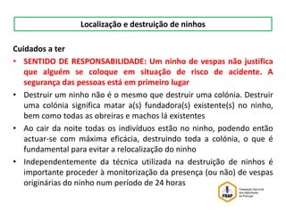 Cuidados a ter
• SENTIDO DE RESPONSABILIDADE: Um ninho de vespas não justifica
que alguém se coloque em situação de risco de acidente. A
segurança das pessoas está em primeiro lugar
• Destruir um ninho não é o mesmo que destruir uma colónia. Destruir
uma colónia significa matar a(s) fundadora(s) existente(s) no ninho,
bem como todas as obreiras e machos lá existentes
• Ao cair da noite todas os indivíduos estão no ninho, podendo então
actuar-se com máxima eficácia, destruindo toda a colónia, o que é
fundamental para evitar a relocalização do ninho
• Independentemente da técnica utilizada na destruição de ninhos é
importante proceder à monitorização da presença (ou não) de vespas
originárias do ninho num período de 24 horas
Localização e destruição de ninhos
 