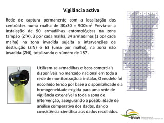 Rede de captura permanente com a localização dos
centróides numa malha de 30x30 = 900km² Previa-se a
instalação de 90 armadilhas entomológicas na zona
tampão (ZTA), 3 por cada malha, 34 armadilhas (1 por cada
malha) na zona invadida sujeita a intervenções de
destruição (ZIN) e 63 (uma por malha), na zona não
invadida (ZNI), totalizando o número de 187 .
Utilizam-se armadilhas e iscos comerciais
disponíveis no mercado nacional em toda a
rede de monitorização a instalar. O modelo foi
escolhido tendo por base a disponibilidade e a
homogeneidade exigida para uma rede de
vigilância extensível a toda a zona de
intervenção, assegurando a possibilidade de
análise comparativa dos dados, dando
consistência científica aos dados recolhidos.
Vigilância activa
 