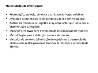 Necessidades de investigação:
• Reprodução, etologia, genética e sanidade da Vespa velutina;
• Avaliação de potenciais riscos sanitários para o efetivo apícola;
• Análise da estrutura paisagística enquanto factor que influencia a
disseminação da espécie;
• Modelos preditivos para a evolução da disseminação da espécie;
• Metodologias para a detecção precoce de ninhos;
• Métodos de controlo (eliminação de espécimes e destruição de
ninhos) com realce para iscos biocidas, feromonas e utilização de
drones.
 