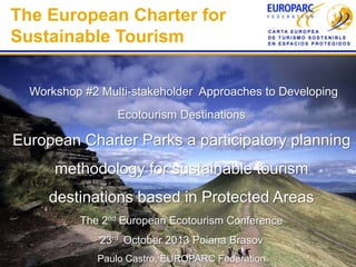 The European Charter for
Sustainable Tourism
Workshop #2 Multi-stakeholder Approaches to Developing

Ecotourism Destinations

European Charter Parks a participatory planning

methodology for sustainable tourism
destinations based in Protected Areas
The 2nd European Ecotourism Conference
23rd October 2013 Poiana Brasov
Paulo Castro, EUROPARC Federation

 