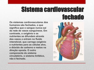Sistema cardiovascular
                        fechado
Os sistemas cardiovasculares dos
humanos são fechados, o que
significa que o sangue nunca sai
da rede de vasos sanguíneos. Em
contraste, o oxigênio e os
nutrientes se difundem através
dos vasos e entram no fluido
intersticial, que carrega oxigênio
e nutrientes para as células alvo,
e dióxido de carbono e restos na
direção oposta. O outro
componente do sistema
circulatório, o sistema linfático,
não é fechado.
 