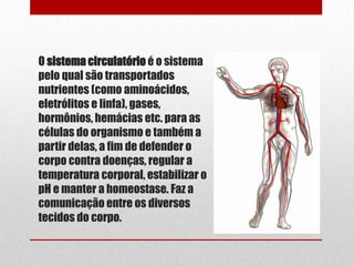 O sistema circulatório é o sistema
pelo qual são transportados
nutrientes (como aminoácidos,
eletrólitos e linfa), gases,
hormônios, hemácias etc. para as
células do organismo e também a
partir delas, a fim de defender o
corpo contra doenças, regular a
temperatura corporal, estabilizar o
pH e manter a homeostase. Faz a
comunicação entre os diversos
tecidos do corpo.
 