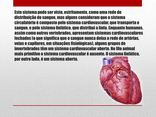 Este sistema pode ser visto, estritamente, como uma rede de
distribuição do sangue, mas alguns consideram que o sistema
circulatório é composto pelo sistema cardiovascular, que transporta o
sangue, e pelo sistema linfático, que distribui a linfa. Enquanto humanos,
assim como outros vertebrados, apresentam sistemas cardiovasculares
fechados (o que significa que o sangue nunca deixa a rede de artérias,
veias e capilares, em situações fisiológicas), alguns grupos de
invertebrados têm um sistema cardiovascular aberto. No filo animal
mais primitivo o sistema cardiovascular é ausente. O sistema linfático,
por outro lado, é um sistema aberto.
 