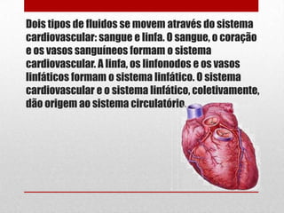 Dois tipos de fluidos se movem através do sistema
cardiovascular: sangue e linfa. O sangue, o coração
e os vasos sanguíneos formam o sistema
cardiovascular. A linfa, os linfonodos e os vasos
linfáticos formam o sistema linfático. O sistema
cardiovascular e o sistema linfático, coletivamente,
dão origem ao sistema circulatório.
 