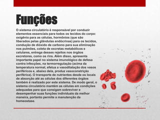 Funções
O sistema circulatório é responsável por conduzir
elementos essenciais para todos os tecidos do corpo:
oxigênio para as células, hormônios (que são
liberados pelas glândulas endócrinas) para os tecidos,
condução de dióxido de carbono para sua eliminação
nos pulmões, coleta de excretas metabólicos e
celulares, entrega desses rejeitos nos órgãos
excretores, como os rins. Além disso, apresenta
importante papel no sistema imunológico de defesa
contra infecções, na termorregulação (acima da
temperatura normal, efetua a vasodilatação dos vasos
periféricos e, abaixo dela, produz vasoconstrição
periférica). O transporte de nutrientes desde os locais
de absorção até as células dos diferentes órgãos
também é realizado por este sistema. De modo geral, o
sistema circulatório mantém as células em condições
adequadas para que consigam sobreviver e
desempenhar suas funções individuais da melhor
maneira, portanto permite a manutenção da
homeostase.
 
