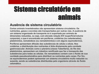 Sistema circulatório em
                   animais
Ausência de sistema circulatório
Certos animais invertebrados não apresentam sistema circulatório. Os
nutrientes, gases e excretas são transportados por outras vias. A ausência de
um sistema organizado de transporte só é suportada por animais de
dimensões reduzidas, ou seja, com elevada relação S/V (superfície/volume
corporais), o que é encontrado em poríferos, cnidários (ou celenterados),
platelmintos, nematódeos (ou nematelmintos) e em alguns equinodermos.
Poríferos apresentam difusão das substâncias de célula a célula. Nos
cnidários, a distribuição dos nutrientes é feita diretamente pela cavidade
gastrovascular. Animais como a planária (classe Tuberllaria), do filo dos
platelmintos, apresentam um intestino ramificado que faz o transporte das
substâncias para todas as células. Os nematódeos contam com o fluido de sua
cavidade pseudocelomática para distribuir os nutrientes pelo corpo. Por fim,
os equinodermos podem apresentar um sistema circulatório muito reduzido ou
ausente, sendo as substâncias distribuidas pelo organismo através do fluido
celomático.
 