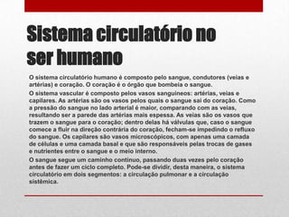 Sistema circulatório no
ser humano
O sistema circulatório humano é composto pelo sangue, condutores (veias e
artérias) e coração. O coração é o órgão que bombeia o sangue.
O sistema vascular é composto pelos vasos sanguíneos: artérias, veias e
capilares. As artérias são os vasos pelos quais o sangue sai do coração. Como
a pressão do sangue no lado arterial é maior, comparando com as veias,
resultando ser a parede das artérias mais espessa. As veias são os vasos que
trazem o sangue para o coração; dentro delas há válvulas que, caso o sangue
comece a fluir na direção contrária do coração, fecham-se impedindo o refluxo
do sangue. Os capilares são vasos microscópicos, com apenas uma camada
de células e uma camada basal e que são responsáveis pelas trocas de gases
e nutrientes entre o sangue e o meio interno.
O sangue segue um caminho contínuo, passando duas vezes pelo coração
antes de fazer um ciclo completo. Pode-se dividir, desta maneira, o sistema
circulatório em dois segmentos: a circulação pulmonar e a circulação
sistêmica.
 