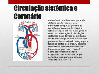 Circulação sistêmica e
Coronário  A circulação sistêmica é a parte do
           sistema cardiovascular que
           transporta sangue oxigenado do
           coração para o resto do corpo, e
           retorna sangue pobre em oxigênio de
           volta para o coração. A circulação
           sistêmica é, em termos de distância,
           muito mais longa do que a circulação
           pulmonar, transportando sangue para
           todas as partes do corpo. O sistema
           circulatório coronário fornece uma
           fonte de sangue para o coração.
           Como ela fornece o sangue
           oxigenado para o coração, é, por
           definição, uma parte do sistema
           circulatório sistêmico.
 