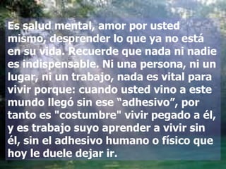 Es salud mental, amor por usted mismo, desprender lo que ya no está en su vida. Recuerde que nada ni nadie es indispensable. Ni una persona, ni un lugar, ni un trabajo, nada es vital para vivir porque: cuando usted vino a este mundo llegó sin ese “adhesivo”, por tanto es "costumbre" vivir pegado a él, y es trabajo suyo aprender a vivir sin él, sin el adhesivo humano o físico que hoy le duele dejar ir. 
