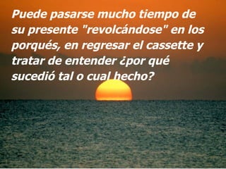 Puede pasarse mucho tiempo de su presente "revolcándose" en los porqués, en regresar el cassette y tratar de entender ¿por qué sucedió tal o cual hecho?  