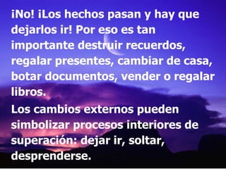 ¡No! ¡Los hechos pasan y hay que dejarlos ir! Por eso es tan importante destruir recuerdos, regalar presentes, cambiar de casa, botar documentos, vender o regalar libros. Los cambios externos pueden simbolizar procesos interiores de superación: dejar ir, soltar, desprenderse.  