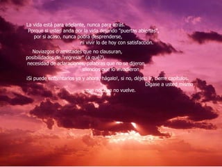 La vida está para adelante, nunca para atrás.  Porque si usted anda por la vida dejando "puertas abiertas",  por si acaso, nunca podrá desprenderse,  ni vivir lo de hoy con satisfacción.  Noviazgos o amistades que no clausuran,  posibilidades de "regresar" (a qué?),  necesidad de aclaraciones, palabras que no se dijeron,  silencios que lo invadieron  ¡Si puede enfrentarlos ya y ahora, hágalo!, si no, déjelo ir, cierre capítulos.  Dígase a usted mismo que no, que no vuelve.  